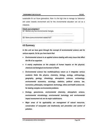 ENVIRONMENT AND ECOLOGY EVS 501
UTTARAKHAND OPEN UNIVERSITY Page 88
sustainable for our future generations. Now it is the high time to manage our behaviour
and action towards environment and for this environmental education can act as a
milestone.
Check your progress 4
Q7. Mention any four environmental changes.
………………………………………………………………………...................
…………………………………………..............................................................
Q8. Name some environment related Act?
…………………………………………......…………………………...................
…………………………………………......………………………...................
4.6 Summary
In this unit we have gone through the concept of environmental science and its
various aspects. So far you have learnt that
 Environmental science is an applied science dealing with every issue that affect
the life of an organism.
 It mainly emphasizes on the analysis of human impacts on the physical,
chemical and biological environment of Earth.
 Environmental science has multidisciplinary nature as it integrates various
academic fields like physics, chemistry, biology, ecology, anthropology,
geography, geology, climatology, atmospheric sciences, archaeology,
environmental economics, sociology, statistics, political science, law,
economics, philosophy, management, technology, ethics and health science etc.
for dealing complex environmental problems.
 Ecology, geosciences, environmental chemistry, atmospheric science,
environmental microbiology, environmental toxicology and environmental
impact assessment etc are its major subdivisions.
 Major areas of its applicability are management of natural resources,
conservation of ecosystem and biodiversity and prevention and control of
pollution.
 