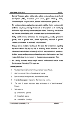 ENVIRONMENT AND ECOLOGY EVS 501
UTTARAKHAND OPEN UNIVERSITY Page 89
 Some of the career options related to the subject are consultancy, research and
development (R&D), academics, green media, green advocacy, NGOs,
Government jobs, and jobs in State, National and International agencies etc.
 The environment science plays important role in realizing that the environmental
problems are global, knowing the impacts of development on it, identifying
sustainable ways of living, understanding the need of biodiversity conservation
and the need of developing public awareness about environmental problems.
 Today, world is facing challenges like overpopulation, poverty, agricultural
growth, need to ground water, forests degradation, reduction of genetic
diversity, urbanisation, air, water and soil pollution etc.
 Through above mentioned challenges, it is clear that environment is getting
negatively affected day by day due to increasing human activities. For the
betterment of environment eco-friendly efforts of each individual is mandatory.
And the people can be made conscious about nature, its importance and their
responsibility towards environment by developing awareness among them.
 For creating awareness among people towards environmental and its issues
Environmental Education (EE) is important.
Terminal Questions
1) What is environmental science? Discuss its major areas of study.
2) Give an account on history of environmental science.
3) Discuss multidisciplinary nature of environmental science
4) Describe the scope and importance of environmental science.
5) “The need for public awareness about environment is of vital importance.”
Discuss.
6) Write notes on:
(i) Environmental agencies
(ii) Atmospheric science
(iii) Environmental toxicology
 