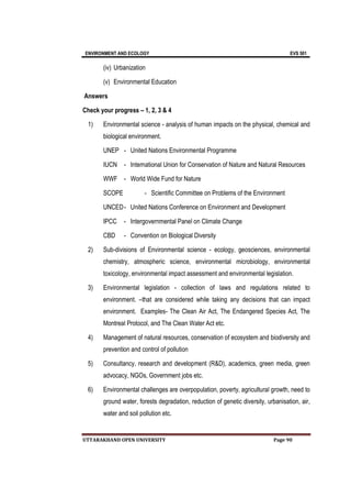 ENVIRONMENT AND ECOLOGY EVS 501
UTTARAKHAND OPEN UNIVERSITY Page 90
(iv) Urbanization
(v) Environmental Education
Answers
Check your progress – 1, 2, 3 & 4
1) Environmental science - analysis of human impacts on the physical, chemical and
biological environment.
UNEP - United Nations Environmental Programme
IUCN - International Union for Conservation of Nature and Natural Resources
WWF - World Wide Fund for Nature
SCOPE - Scientific Committee on Problems of the Environment
UNCED- United Nations Conference on Environment and Development
IPCC - Intergovernmental Panel on Climate Change
CBD - Convention on Biological Diversity
2) Sub-divisions of Environmental science - ecology, geosciences, environmental
chemistry, atmospheric science, environmental microbiology, environmental
toxicology, environmental impact assessment and environmental legislation.
3) Environmental legislation - collection of laws and regulations related to
environment. –that are considered while taking any decisions that can impact
environment. Examples- The Clean Air Act, The Endangered Species Act, The
Montreal Protocol, and The Clean Water Act etc.
4) Management of natural resources, conservation of ecosystem and biodiversity and
prevention and control of pollution
5) Consultancy, research and development (R&D), academics, green media, green
advocacy, NGOs, Government jobs etc.
6) Environmental challenges are overpopulation, poverty, agricultural growth, need to
ground water, forests degradation, reduction of genetic diversity, urbanisation, air,
water and soil pollution etc.
 