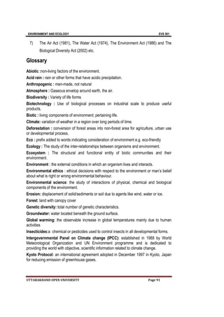 ENVIRONMENT AND ECOLOGY EVS 501
UTTARAKHAND OPEN UNIVERSITY Page 91
7) The Air Act (1981), The Water Act (1974), The Environment Act (1986) and The
Biological Diversity Act (2002) etc.
Glossary
Abiotic :non-living factors of the environment.
Acid rain : rain or other forms that have acidic precipitation.
Anthropogenic : man-made, not natural
Atmosphere : Gaseous envelop around earth, the air.
Biodiversity : Variety of life forms
Biotechnology : Use of biological processes on industrial scale to produce useful
products.
Biotic : living components of environment; pertaining life.
Climate: variation of weather in a region over long periods of time.
Deforestation : conversion of forest areas into non-forest area for agriculture, urban use
or developmental process.
Eco : prefix added to words indicating consideration of environment e.g. eco-friendly
Ecology : The study of the inter-relationships between organisms and environment.
Ecosystem : The structural and functional entity of biotic communities and their
environment.
Environment : the external conditions in which an organism lives and interacts.
Environmental ethics : ethical decisions with respect to the environment or man’s belief
about what is right or wrong environmental behaviour.
Environmental science: the study of interactions of physical, chemical and biological
components of the environment.
Erosion: displacement of solid/sediments or soil due to agents like wind, water or ice.
Forest: land with canopy cover
Genetic diversity: total number of genetic characteristics.
Groundwater: water located beneath the ground surface.
Global warming: the observable increase in global temperatures mainly due to human
activities
Insecticides:a chemical or pesticides used to control insects in all developmental forms.
Intergovernmental Panel on Climate change (IPCC): established in 1988 by World
Meteorological Organization and UN Environment programme and is dedicated to
providing the world with objective, scientific information related to climate change.
Kyoto Protocol: an international agreement adopted in December 1997 in Kyoto, Japan
for reducing emission of greenhouse gases.
 