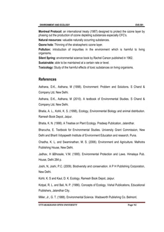 ENVIRONMENT AND ECOLOGY EVS 501
UTTARAKHAND OPEN UNIVERSITY Page 92
Montreal Protocol: an international treaty (1987) designed to protect the ozone layer by
phasing out the production of ozone depleting substances especially CFC’s.
Natural resources: valuable naturally occurring substances.
Ozone hole: Thinning of the stratospheric ozone layer.
Pollution: introduction of impurities in the environment which is harmful to living
organisms.
Silent Spring: environmental science book by Rachel Carson published in 1962.
Sustainable: able to be maintained at a certain rate or level.
Toxicology: Study of the harmful effects of toxic substances on living organisms.
References
Asthana, D.K., Asthana, M (1998). Environment: Problem and Solutions. S Chand &
Company Ltd, New Delhi.
Asthana, D.K., Asthana, M (2010). A textbook of Environmental Studies. S Chand &
Company Ltd, New Delhi.
Bhatia, A. L., Kohli, K. S. (1998), Ecology, Environmental Biology and animal distribution.
Ramesh Book Depot, Jaipur.
Bhatia, K. N. (1998). A Treatise on Plant Ecology. Pradeep Publication, Jalandhar.
Bharucha, E. Textbook for Environmental Studies. University Grant Commission, New
Delhi and Bharti Vidyapeeth Institute of Environment Education and research, Puna.
Chadha, K. L. and Swaminathan, M. S. (2006). Environment and Agriculture. Malhotra
Publishing House, New Delhi.
Jadhav, H &Bhosale, V.M. (1995). Environmental Protection and Laws. Himalaya Pub.
House, Delhi 284 p.
Joshi, N, Joshi, P.C. (2009). Biodiversity and conservation. A P H Publishing Corporation,
New Delhi.
Kohli, K. S and Kaul, D. K. Ecology. Ramesh Book Depot, Jaipur.
Kotpal, R. L. and Bali, N. P. (1986). Concepts of Ecology. Vishal Publications, Educational
Publishers, Jalandhar City.
Miller, Jr., G. T. (1988). Environmental Science. Wadsworth Publishing Co. Belmont.
 