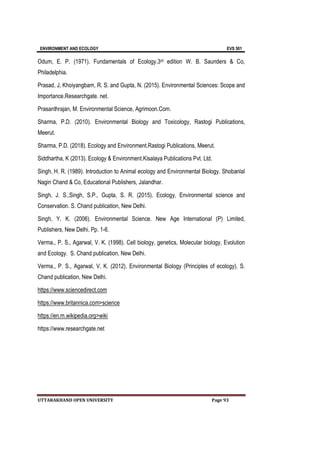 ENVIRONMENT AND ECOLOGY EVS 501
UTTARAKHAND OPEN UNIVERSITY Page 93
Odum, E. P. (1971). Fundamentals of Ecology.3rd edition W. B. Saunders & Co,
Philadelphia.
Prasad, J, Khoiyangbam, R. S. and Gupta, N. (2015). Environmental Sciences: Scope and
Importance.Researchgate. net.
Prasanthrajan, M. Environmental Science, Agrimoon.Com.
Sharma, P.D. (2010). Environmental Biology and Toxicology, Rastogi Publications,
Meerut.
Sharma, P.D. (2018). Ecology and Environment.Rastogi Publications, Meerut.
Siddhartha, K (2013). Ecology & Environment.Kisalaya Publications Pvt. Ltd.
Singh, H. R. (1989). Introduction to Animal ecology and Environmental Biology. Shobanlal
Nagin Chand & Co, Educational Publishers, Jalandhar.
Singh, J. S.,Singh, S.P., Gupta, S. R. (2015). Ecology, Environmental science and
Conservation. S. Chand publication, New Delhi.
Singh, Y. K. (2006). Environmental Science. New Age International (P) Limited,
Publishers, New Delhi. Pp. 1-6.
Verma., P. S., Agarwal, V. K. (1998). Cell biology, genetics, Molecular biology, Evolution
and Ecology. S. Chand publication, New Delhi.
Verma., P. S., Agarwal, V. K. (2012). Environmental Biology (Principles of ecology). S.
Chand publication, New Delhi.
https://www.sciencedirect.com
https://www.britannica.com>science
https://en.m.wikipedia.org>wiki
https://www.researchgate.net
 