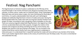 Festival: Nag Panchami
The Nag Panchami or festival of snakes is celebrated on the fifth day of the
moonlit fortnight in the month of Shravan (July /August) according to the Hindu
calendar. In Hindu culture, snakes own an important place. Hindu mythologies are
filled with tales and stories about snakes, the most chief being the Sheshnag of
Lord Vishnu. It is quite understandable that India with such mythological
background celebrates Nag Panchami in honor of snakes every year. During the
festival people bathe the snakes with milk ensuring their families freedom from
danger of snakes. According to myth, ploughing a field is forbidden on this day.
There are numerous legends related with Nag Panchami. One legend has it that
a farmer accidentally killed some little serpents. Enraged, the mother of the
serpents took vengeance by biting and killing the farmer and his family. One
daughter was spared as she was praying to the Nagas. This act resulted in the
revival of the farmer and his family. Ever since, Nag Panchami is celebrated in
India every year. It is understood that in reward for worship the snakes will not at all harm any member of the family.
There is yet another legend which relates to the victory of Lord Krishna over the Kaliya snake. The same is remembered
and celebrated this day.
 