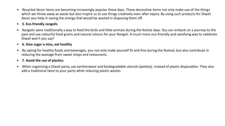 • Recycled decor items are becoming increasingly popular these days. These decorative items not only make use of the things
which we throw away as waste but also inspire us to use things creatively even after expiry. By using such products for Diwali
decor you help in saving the energy that would be wasted in disposing them off.
• 5. Eco-friendly rangolis
• Rangolis were traditionally a way to feed the birds and little animals during the festive days. You can embark on a journey to the
past and use colourful food grains and natural colours for your Rangoli. A much more eco-friendly and satisfying way to celebrate
Diwali won't you say?
• 6. Give sugar a miss, eat healthy
• By opting for healthy foods and beverages, you not only make yourself fit and fine during the festival, but also contribute in
reducing the wastage from sweet shops and restaurants.
• 7. Avoid the use of plastics
• When organising a Diwali party, use earthenware and biodegradable utensils (pattals), instead of plastic disposables. They also
add a traditional twist to your party while reducing plastic wastes.
 