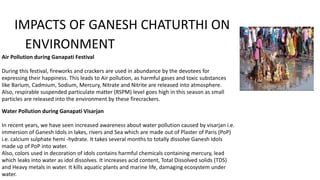 IMPACTS OF GANESH CHATURTHI ON
ENVIRONMENT
Air Pollution during Ganapati Festival
During this festival, fireworks and crackers are used in abundance by the devotees for
expressing their happiness. This leads to Air pollution, as harmful gases and toxic substances
like Barium, Cadmium, Sodium, Mercury, Nitrate and Nitrite are released into atmosphere.
Also, respirable suspended particulate matter (RSPM) level goes high in this season as small
particles are released into the environment by these firecrackers.
Water Pollution during Ganapati Visarjan
In recent years, we have seen increased awareness about water pollution caused by visarjan i.e.
immersion of Ganesh Idols in lakes, rivers and Sea which are made out of Plaster of Paris (PoP)
i.e. calcium sulphate hemi -hydrate. It takes several months to totally dissolve Ganesh Idols
made up of PoP into water.
Also, colors used in decoration of idols contains harmful chemicals containing mercury, lead
which leaks into water as idol dissolves. It increases acid content, Total Dissolved solids (TDS)
and Heavy metals in water. It kills aquatic plants and marine life, damaging ecosystem under
water.
 