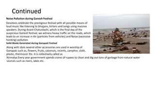 Continued
Noise Pollution during Ganesh Festival
Devotees celebrate the prestigious festival with all possible means of
loud music like listening to bhajjans, kirtans and songs using massive
speakers. During Anant Chaturdashi, which is the final day of the
auspicious Ganesh festival, we witness heavy traffic on the roads, which
leads to an increase in Air (particles from vehicles) and Noise (excessive
honking) pollution.
Solid Waste Generated during Ganapati Festival
Along with Idols several other accessories are used in worship of
Ganapati such as, flowers, fruits, coconuts, incents, camphor, cloth,
plastic, thermocol. Etc. It is collectively called as
Nirmalya.Every year government spends crores of rupees to clean and dig out tons of garbage from natural water
sources such as rivers, lakes etc.
 