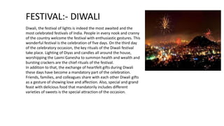 FESTIVAL:- DIWALI
Diwali, the festival of lights is indeed the most awaited and the
most celebrated festivals of India. People in every nook and cranny
of the country welcome the festival with enthusiastic gestures. This
wonderful festival is the celebration of five days. On the third day
of the celebratory occasion, the key rituals of the Diwali festival
take place. Lighting of Diyas and candles all around the house,
worshipping the Laxmi Ganesha to summon health and wealth and
bursting crackers are the chief rituals of the festival.
In addition to that, the exchange of heartfelt gifts during Diwali
these days have become a mandatory part of the celebration.
Friends, families, and colleagues share with each other Diwali gifts
as a gesture of showing love and affection. Also, special and grand
feast with delicious food that mandatorily includes different
varieties of sweets is the special attraction of the occasion.
 