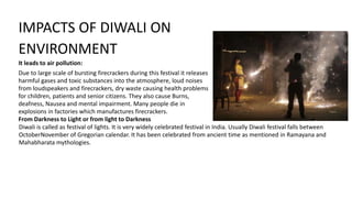 IMPACTS OF DIWALI ON
ENVIRONMENT
It leads to air pollution:
Due to large scale of bursting firecrackers during this festival it releases
harmful gases and toxic substances into the atmosphere, loud noises
from loudspeakers and firecrackers, dry waste causing health problems
for children, patients and senior citizens. They also cause Burns,
deafness, Nausea and mental impairment. Many people die in
explosions in factories which manufactures firecrackers.
From Darkness to Light or from light to Darkness
Diwali is called as festival of lights. It is very widely celebrated festival in India. Usually Diwali festival falls between
OctoberNovember of Gregorian calendar. It has been celebrated from ancient time as mentioned in Ramayana and
Mahabharata mythologies.
 