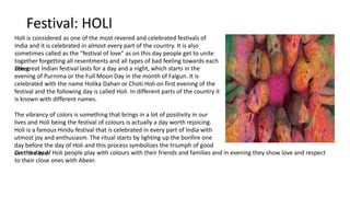 Festival: HOLI
Holi is considered as one of the most revered and celebrated festivals of
India and it is celebrated in almost every part of the country. It is also
sometimes called as the "festival of love" as on this day people get to unite
together forgetting all resentments and all types of bad feeling towards each
other.The great Indian festival lasts for a day and a night, which starts in the
evening of Purnima or the Full Moon Day in the month of Falgun. It is
celebrated with the name Holika Dahan or Choti Holi on first evening of the
festival and the following day is called Holi. In different parts of the country it
is known with different names.
The vibrancy of colors is something that brings in a lot of positivity in our
lives and Holi being the festival of colours is actually a day worth rejoicing.
Holi is a famous Hindu festival that is celebrated in every part of India with
utmost joy and enthusiasm. The ritual starts by lighting up the bonfire one
day before the day of Holi and this process symbolizes the triumph of good
over the bad.On the day of Holi people play with colours with their friends and families and in evening they show love and respect
to their close ones with Abeer.
 