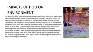 IMPACTS OF HOLI ON
ENVIRONMENT
The festival of 'Holi' is proving to be an environmental risk due to the toxic colors
used during the celebrations. Unlimited and uncontrolled use of such dyes can
lead to grave consequences in terms of human health and ecological balance.
These colors are highly structured polymers and are very difficult to decompose
biologically. This study was taken up with an initiative to determine the extent of
effects that the 'Holi' colors have on water and soil, respectively. The bacteria
inhabiting these contaminated water and soil samples were isolated for
biochemical analyses. Their ability to degrade these dyes was determined after
optimization studies. Toxic trials were conducted on certain bacterial cultures
and Triticum vulgare to check their impact on the other living flora and fauna in
their surrounding environment.
 