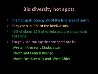    The hot spots occupy 2% of the land area of earth
   They contain 50% of the biodiversity.
   40% of plants 25% of vertebrates are endemic to
    hot spots
   Roughly we can say that hot spots are in
    Western Amazon , Madagascar
     North and Central Borneo
     North East Australia and West Africa.
 