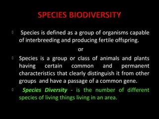     Species is defined as a group of organisms capable
    of interbreeding and producing fertile offspring.
                              or
   Species is a group or class of animals and plants
    having certain common and permanent
    characteristics that clearly distinguish it from other
    groups and have a passage of a common gene.
     Species Diversity - is the number of different
    species of living things living in an area.
 