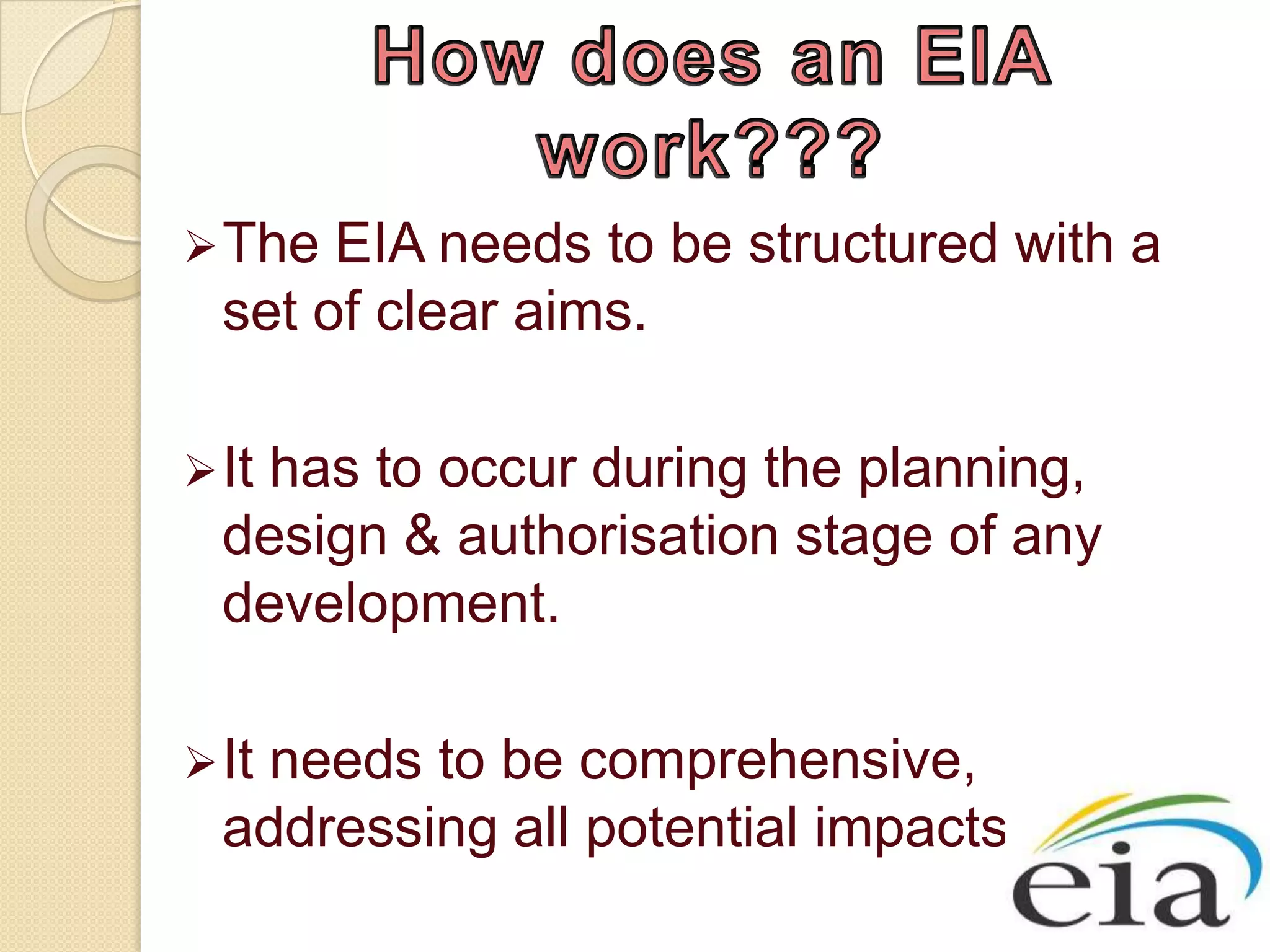  The  EIA needs to be structured with a
  set of clear aims.

 It
   has to occur during the planning,
  design & authorisation stage of any
  development.

 It
   needs to be comprehensive,
  addressing all potential impacts.
 