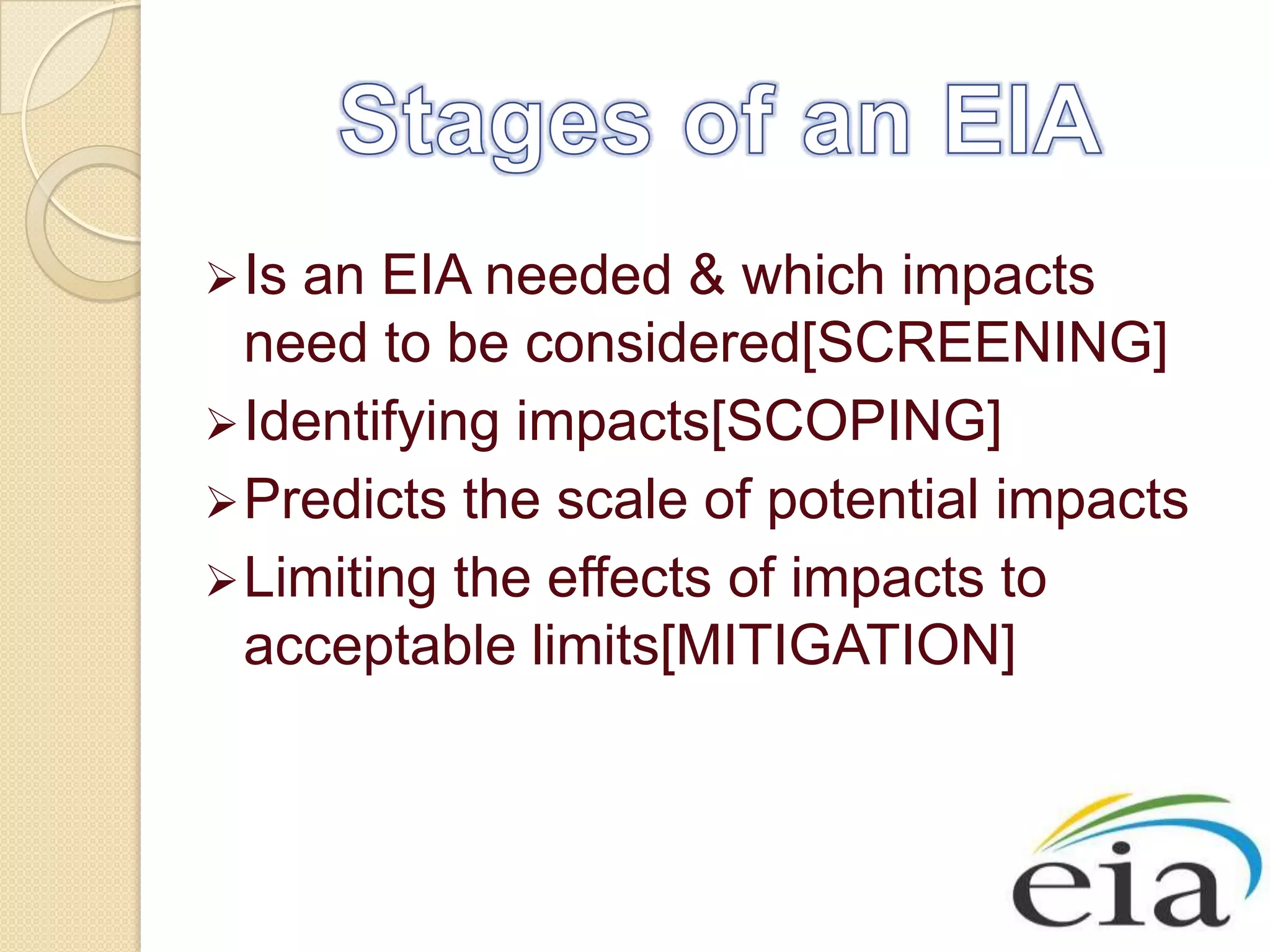  Isan EIA needed & which impacts
  need to be considered[SCREENING]
 Identifying impacts[SCOPING]
 Predicts the scale of potential impacts
 Limiting the effects of impacts to
  acceptable limits[MITIGATION]
 