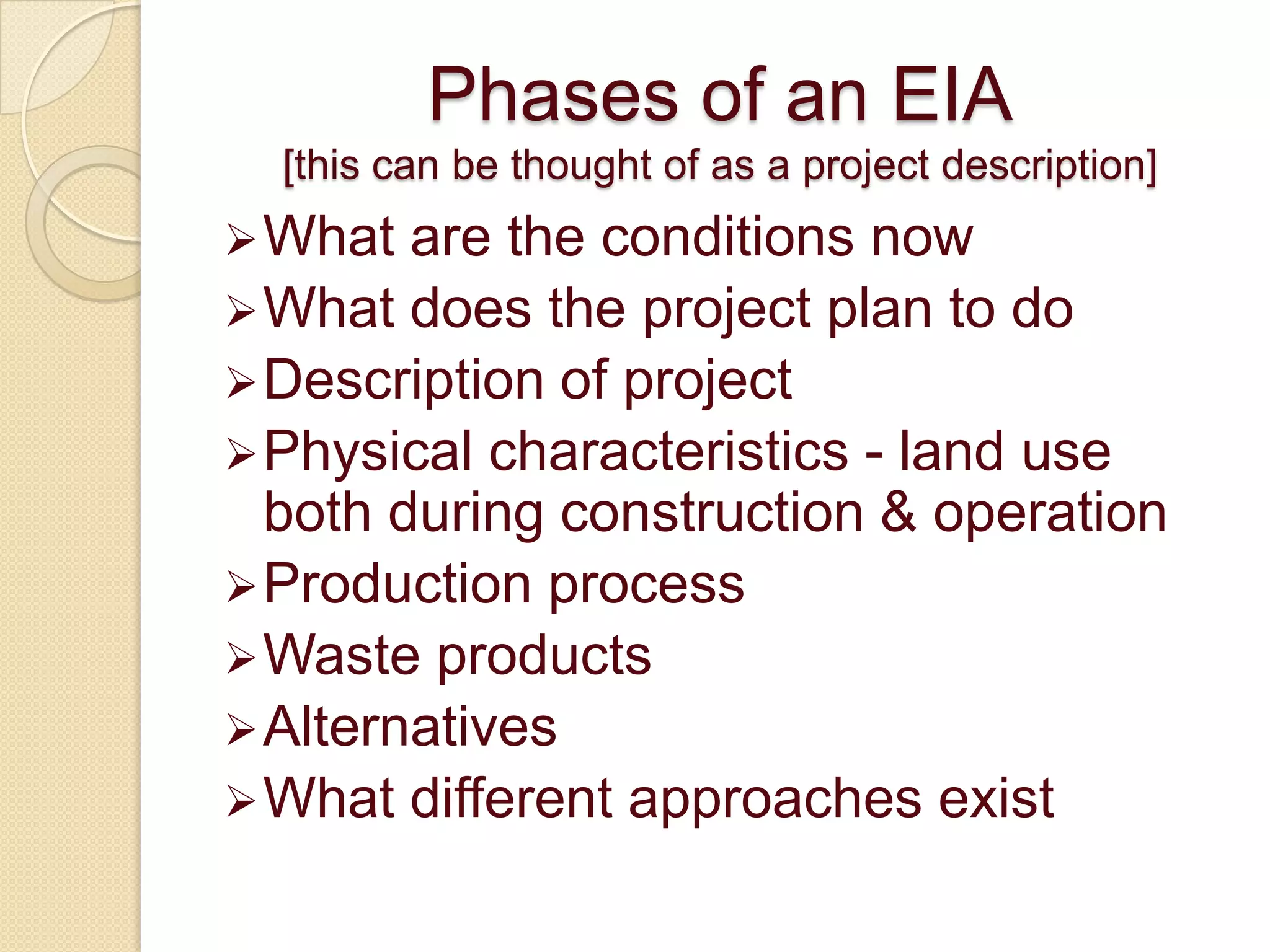Phases of an EIA
  [this can be thought of as a project description]
 What  are the conditions now
 What does the project plan to do
 Description of project
 Physical characteristics - land use
  both during construction & operation
 Production process
 Waste products
 Alternatives
 What different approaches exist
 