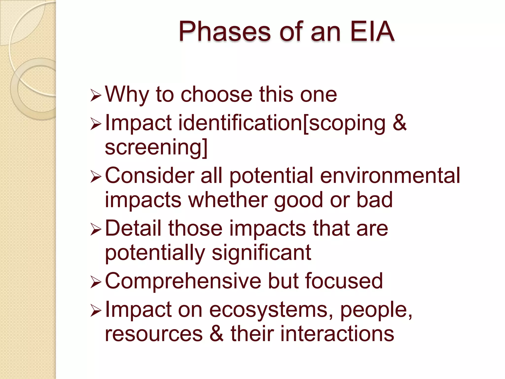 Phases of an EIA

 Why  to choose this one
 Impact identification[scoping &
  screening]
 Consider all potential environmental
  impacts whether good or bad
 Detail those impacts that are
  potentially significant
 Comprehensive but focused
 Impact on ecosystems, people,
  resources & their interactions
 