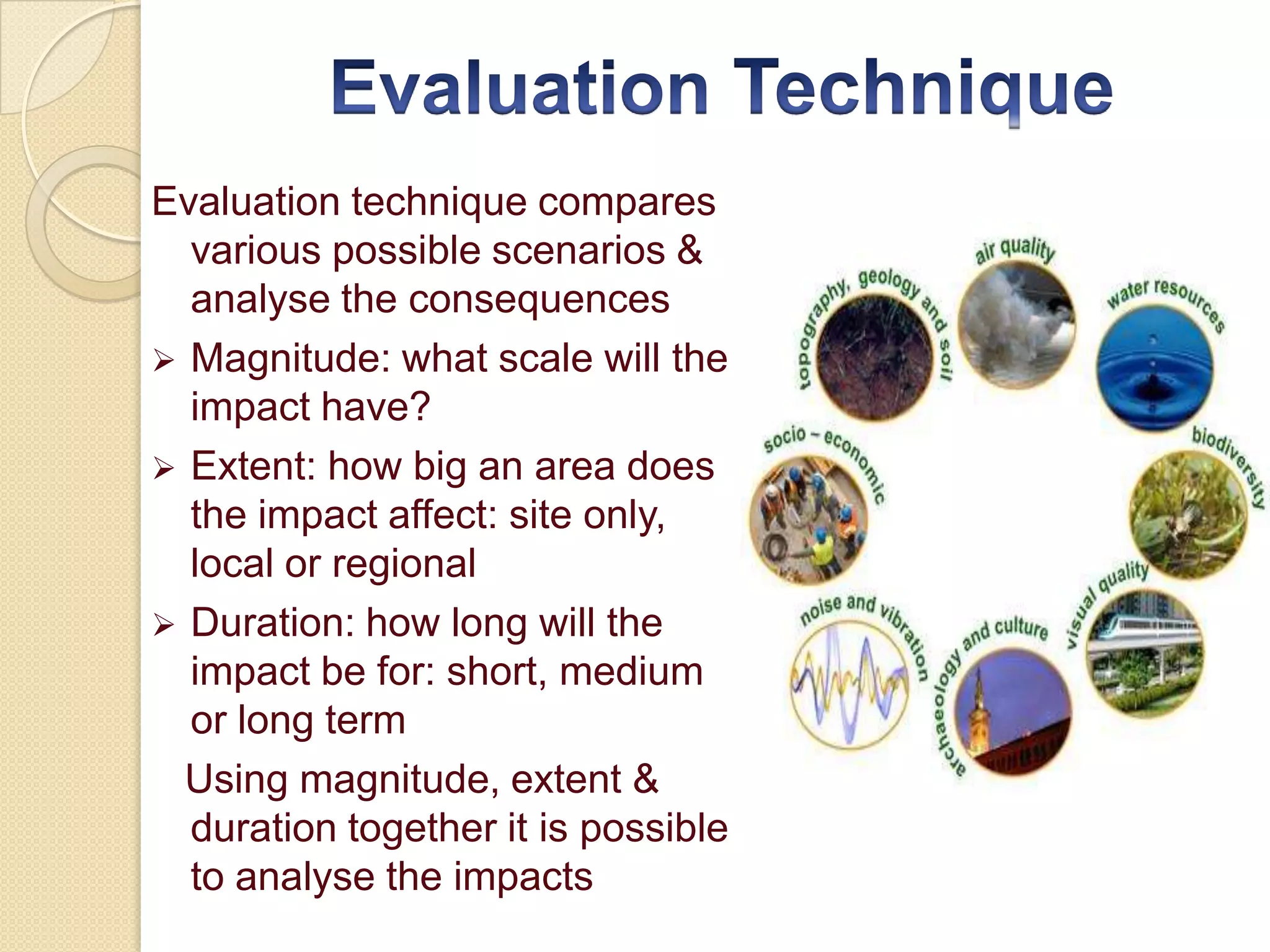 Evaluation technique compares
  various possible scenarios &
  analyse the consequences
 Magnitude: what scale will the
  impact have?
 Extent: how big an area does
  the impact affect: site only,
  local or regional
 Duration: how long will the
  impact be for: short, medium
  or long term
  Using magnitude, extent &
  duration together it is possible
  to analyse the impacts
 