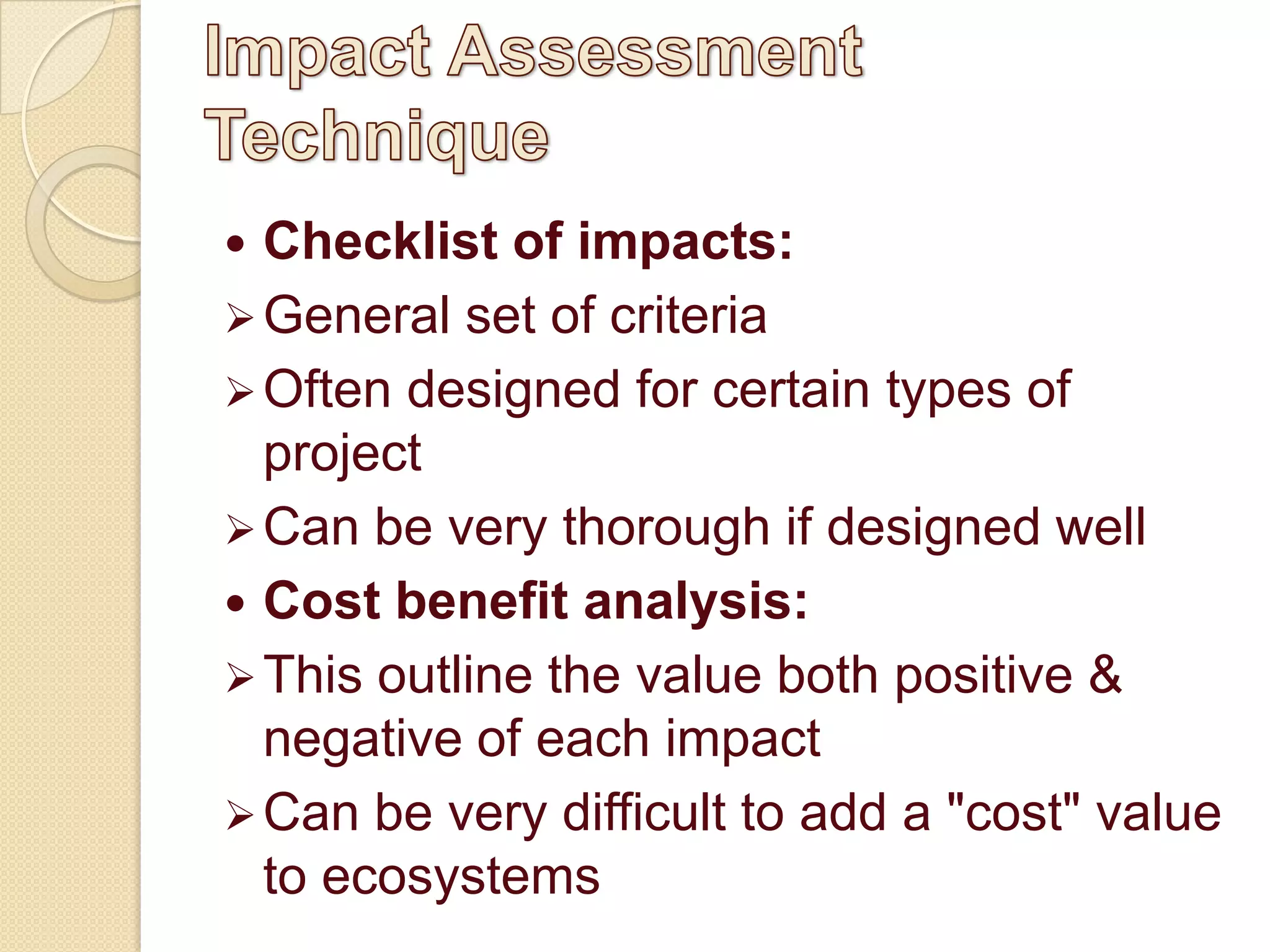  Checklist of impacts:
 General set of criteria
 Often designed for certain types of
  project
 Can be very thorough if designed well
 Cost benefit analysis:
 This outline the value both positive &
  negative of each impact
 Can be very difficult to add a "cost" value
  to ecosystems
 