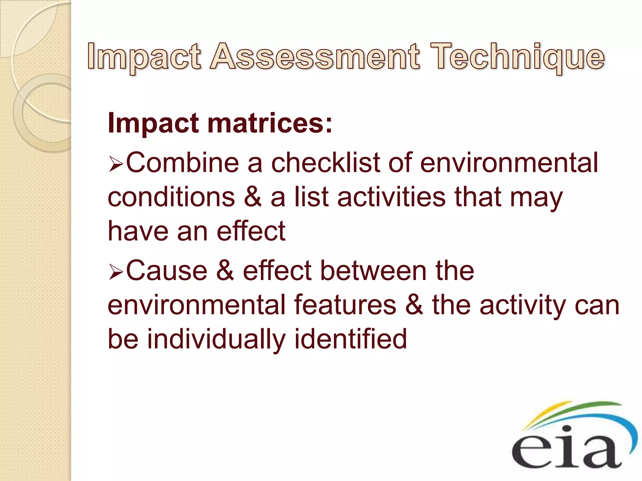 Impact matrices:
Combine a checklist of environmental
conditions & a list activities that may
have an effect
Cause & effect between the
environmental features & the activity can
be individually identified
 