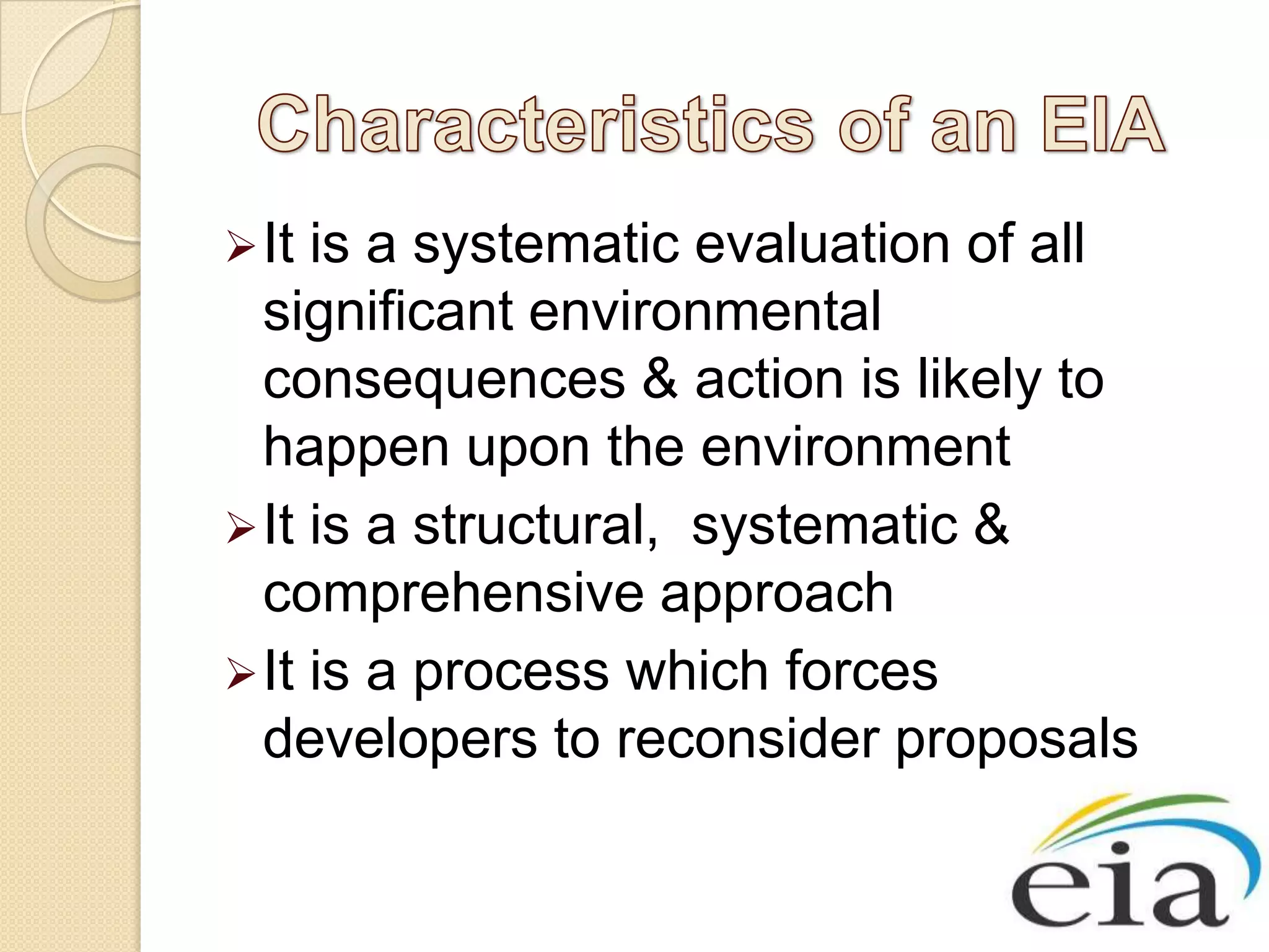  It is a systematic evaluation of all
  significant environmental
  consequences & action is likely to
  happen upon the environment
 It is a structural, systematic &
  comprehensive approach
 It is a process which forces
  developers to reconsider proposals
 