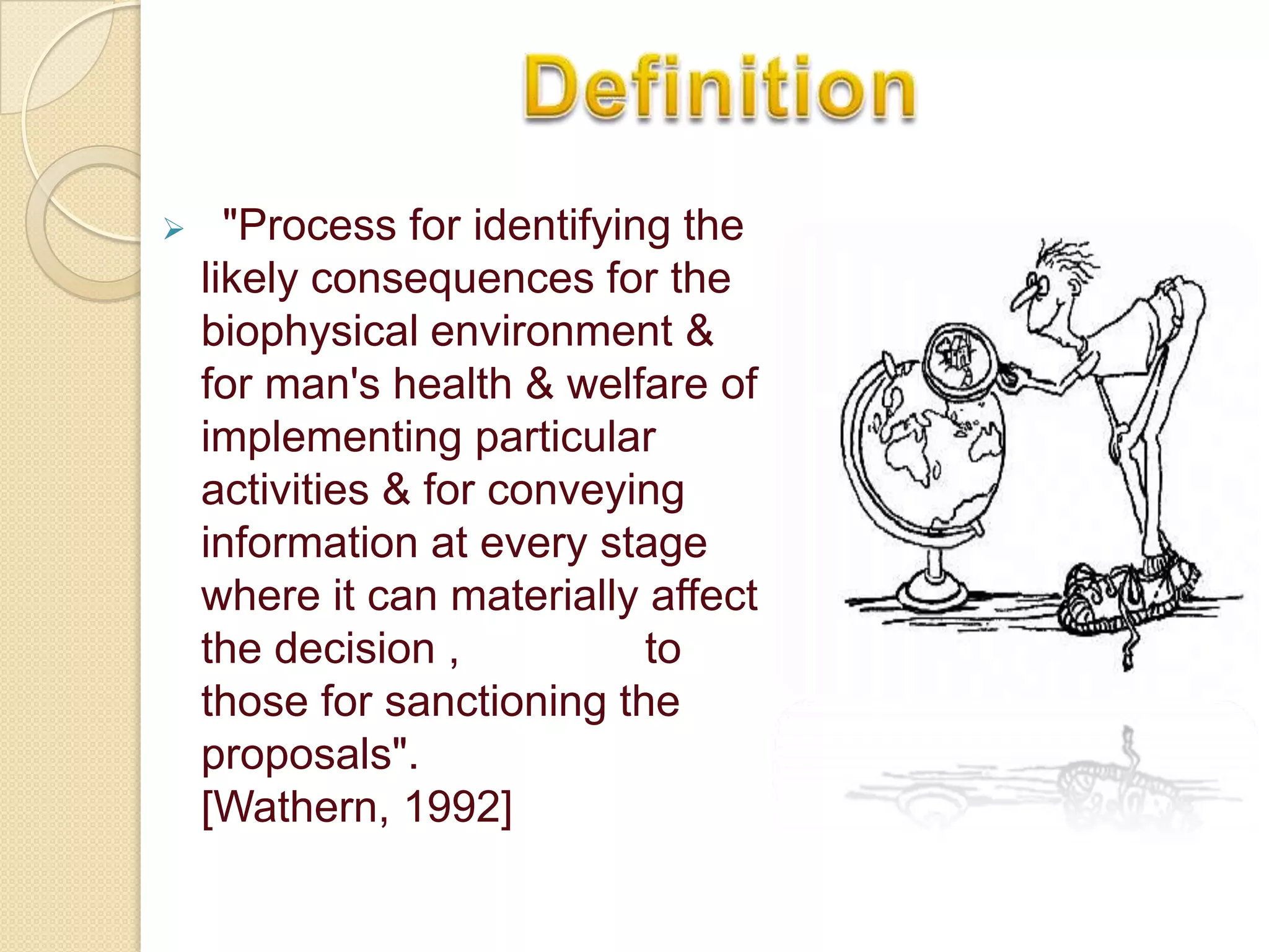      "Process for identifying the
    likely consequences for the
    biophysical environment &
    for man's health & welfare of
    implementing particular
    activities & for conveying
    information at every stage
    where it can materially affect
    the decision ,           to
    those for sanctioning the
    proposals".
    [Wathern, 1992]
 