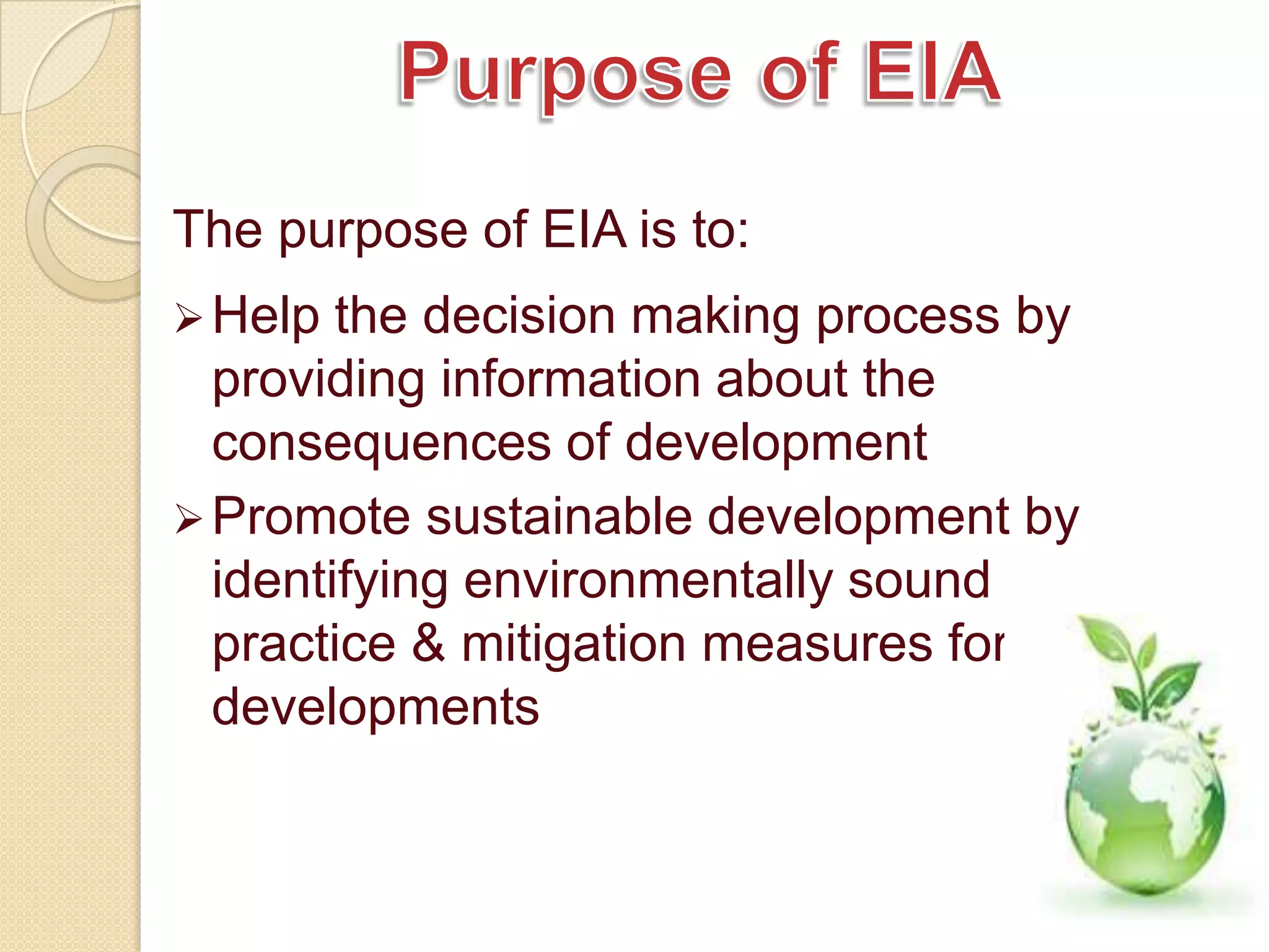 The purpose of EIA is to:
 Help  the decision making process by
  providing information about the
  consequences of development
 Promote sustainable development by
  identifying environmentally sound
  practice & mitigation measures for
  developments
 