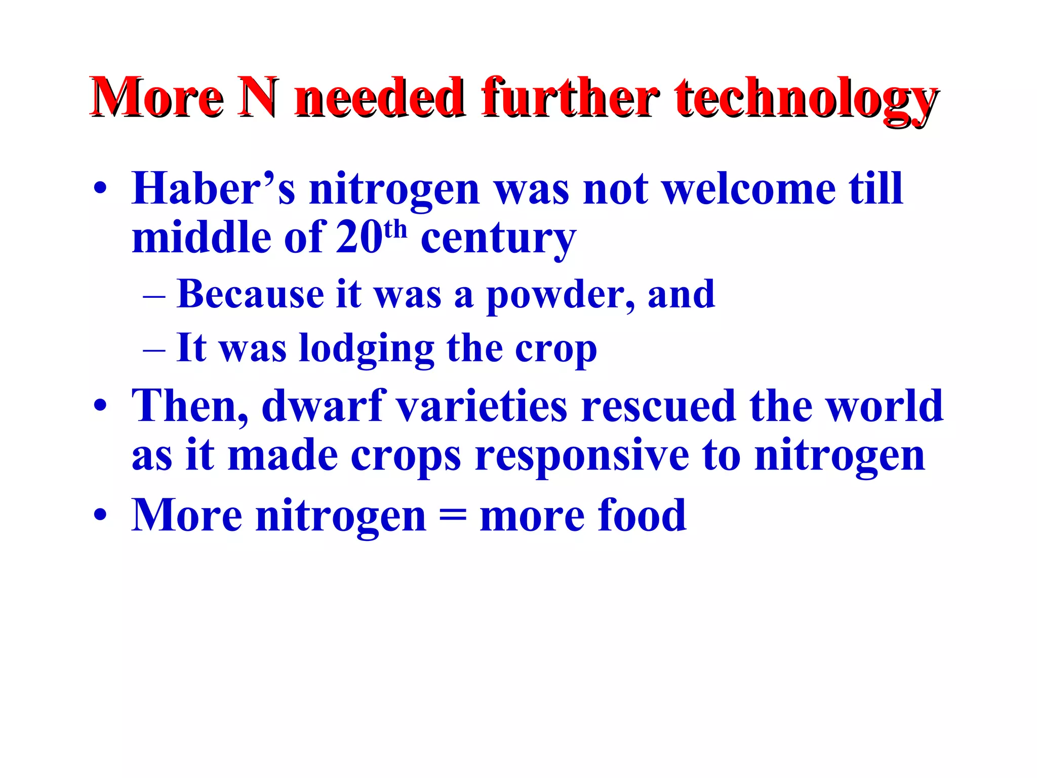 More N needed further technology Haber’s nitrogen was not welcome till middle of 20 th  century Because it was a powder, and It was lodging the crop Then, dwarf varieties rescued the world as it made crops responsive to nitrogen More nitrogen = more food 