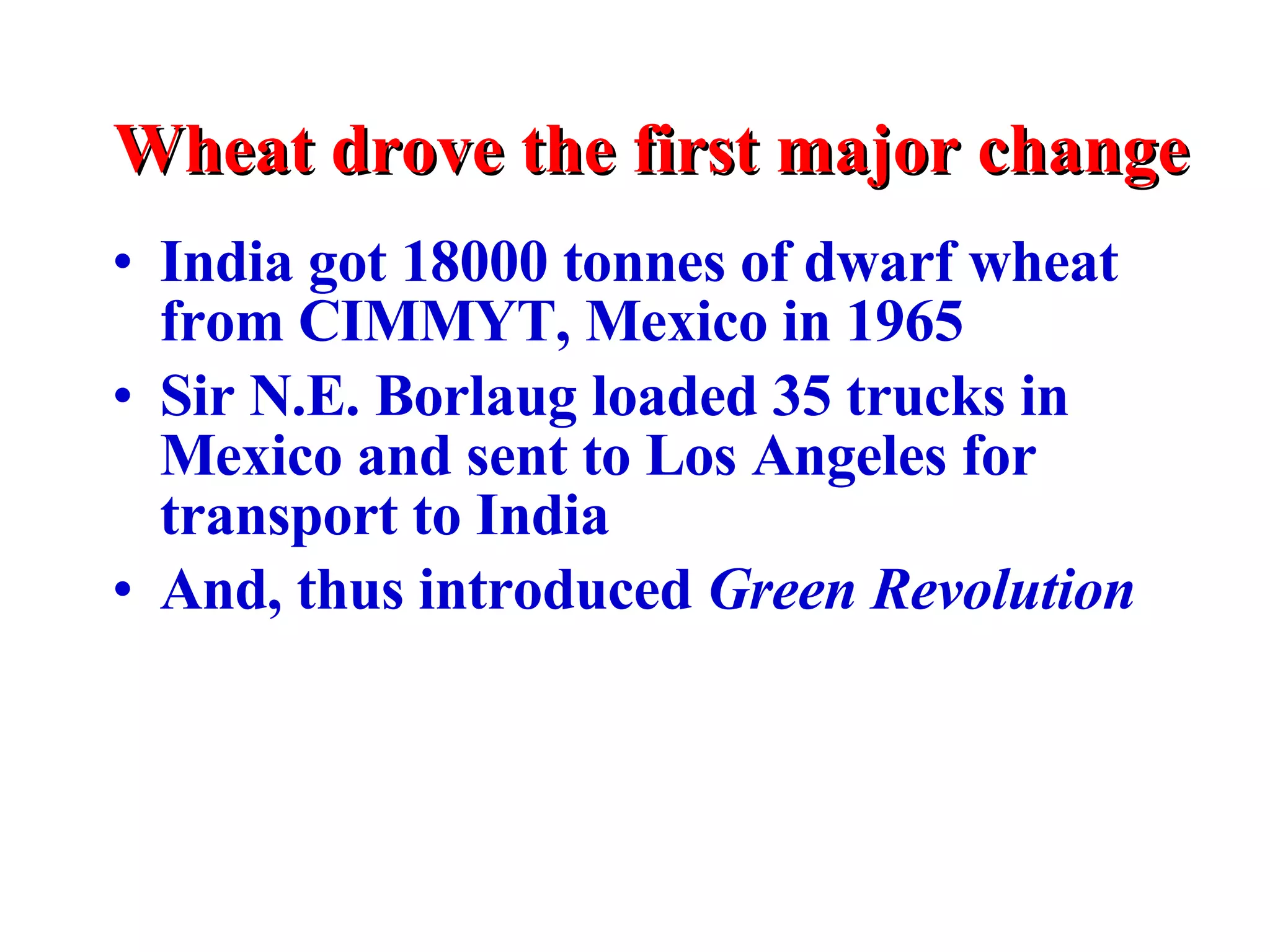 Wheat drove the first major change India got 18000 tonnes of dwarf wheat from CIMMYT, Mexico in 1965 Sir N.E. Borlaug loaded 35 trucks in Mexico and sent to Los Angeles for transport to India And, thus introduced  Green   Revolution 