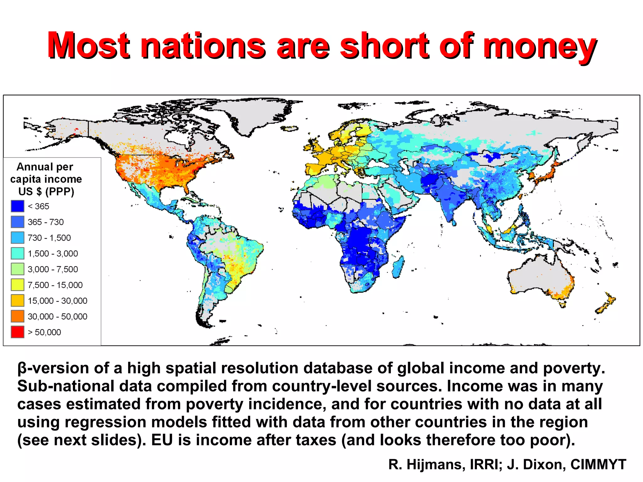 Most nations are short of money β -version of a  high spatial resolution database of global income and poverty. Sub-national data compiled from country-level sources. Income was in many cases estimated from poverty incidence, and for countries with no data at all using regression models fitted with data from other countries in the region (see next slides). EU is income after taxes (and looks therefore too poor). R. Hijmans, IRRI; J. Dixon, CIMMYT 