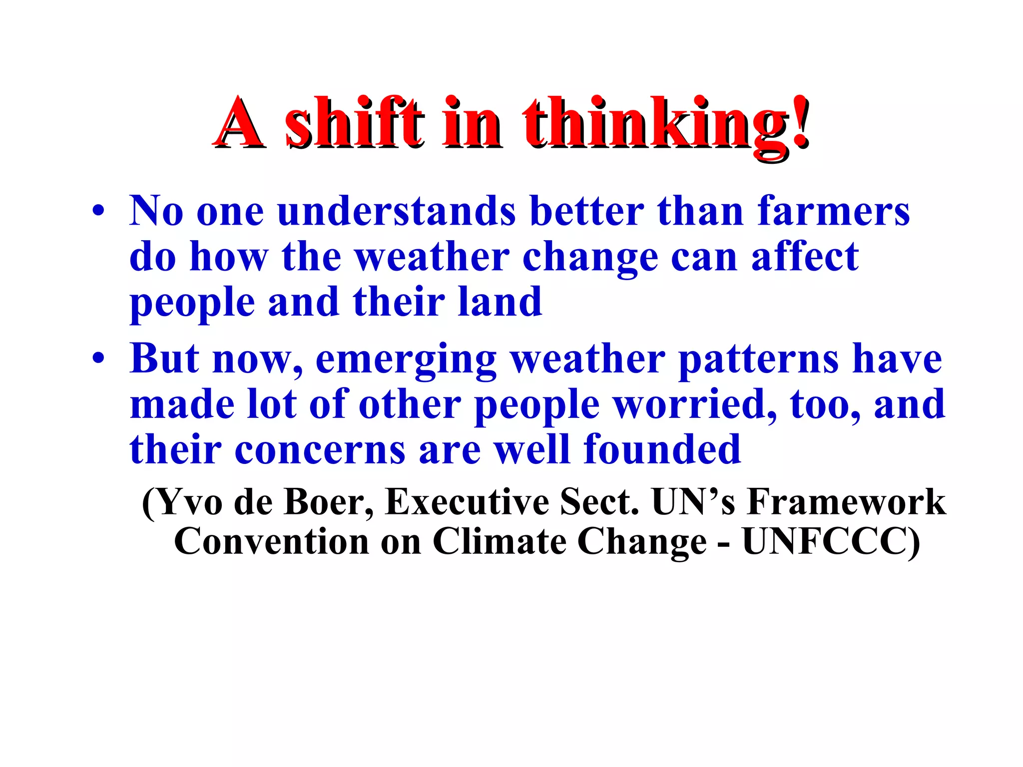 A shift in thinking! No one understands better than farmers do how the weather change can affect people and their land But now, emerging weather patterns have made lot of other people worried, too, and their concerns are well founded (Yvo de Boer, Executive Sect. UN’s Framework Convention on Climate Change - UNFCCC)   