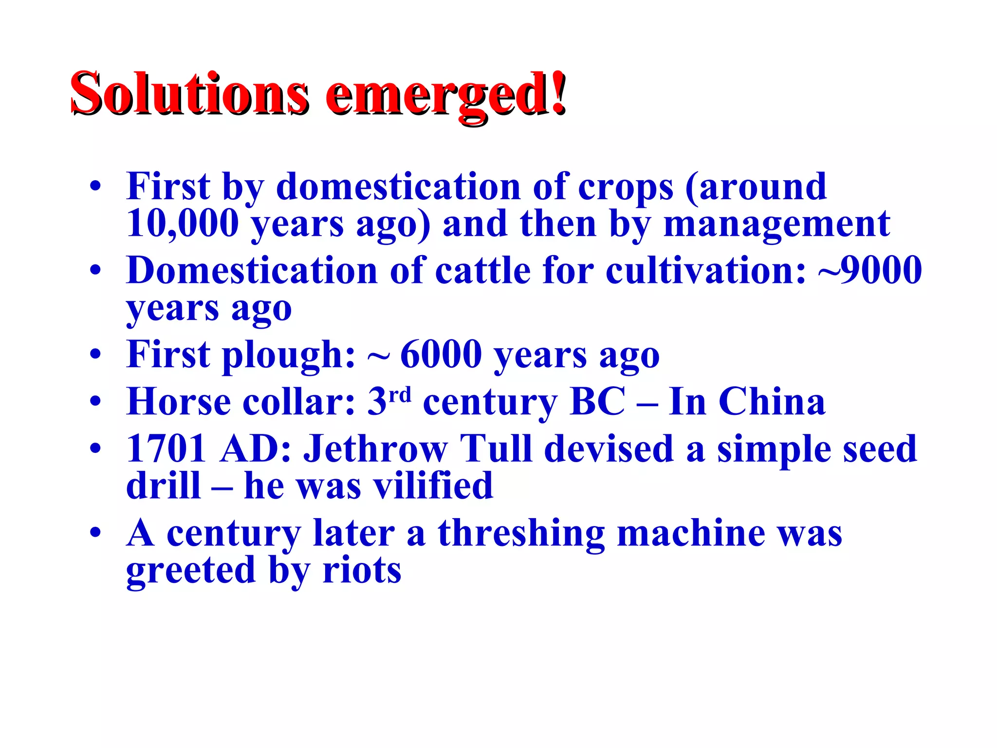 Solutions emerged! First by domestication of crops (around 10,000 years ago) and then by management Domestication of cattle for cultivation:  ~ 9000 years ago First plough:  ~  6000 years ago Horse collar: 3 rd  century BC – In China 1701 AD: Jethrow Tull devised a simple seed drill – he was vilified A century later a threshing machine was greeted by riots 