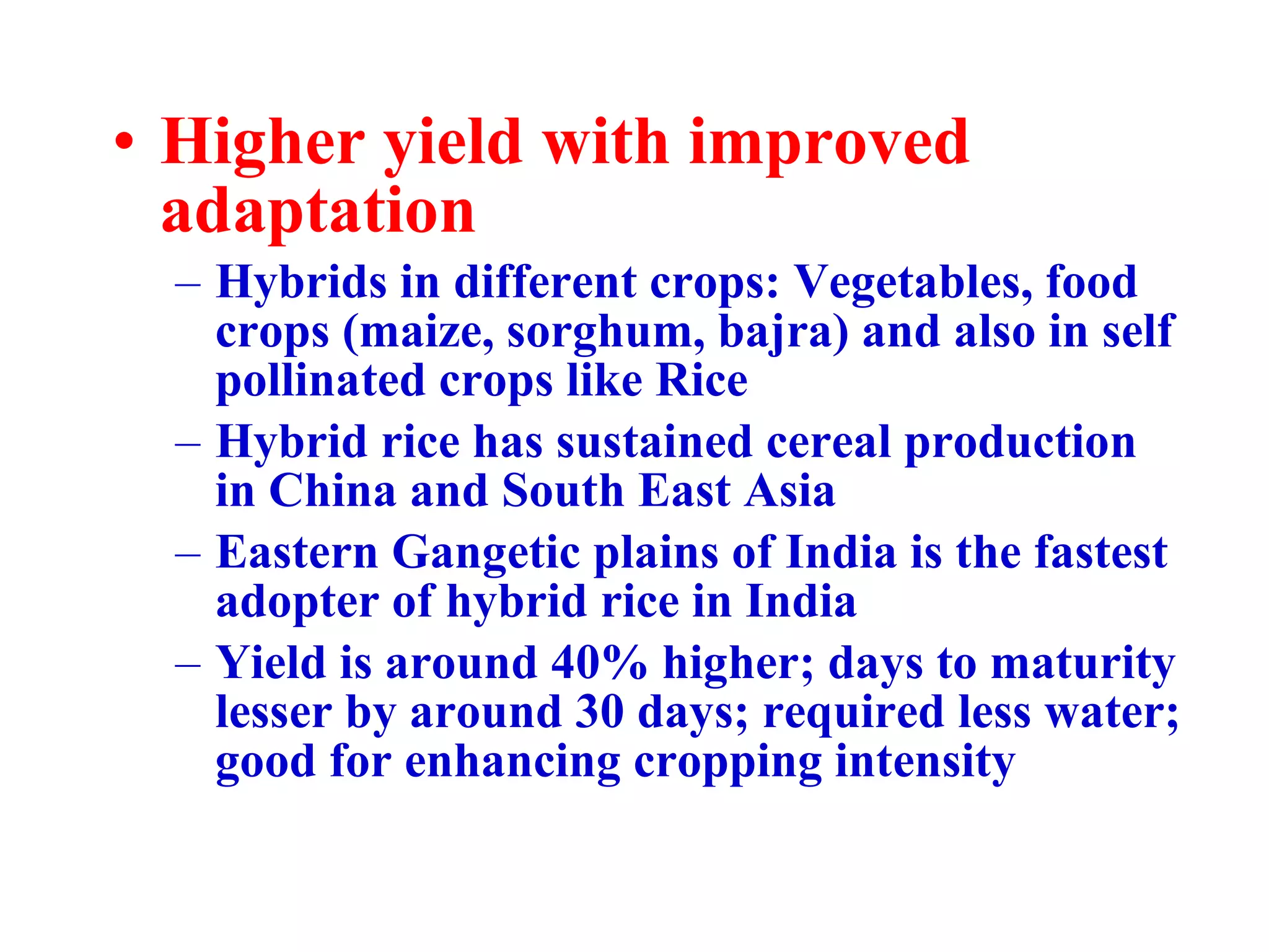 Higher yield with improved adaptation Hybrids in different crops: Vegetables, food crops (maize, sorghum, bajra) and also in self pollinated crops like Rice Hybrid rice has sustained cereal production in China and South East Asia Eastern Gangetic plains of India is the fastest adopter of hybrid rice in India Yield is around 40% higher; days to maturity lesser by around 30 days; required less water; good for enhancing cropping intensity 