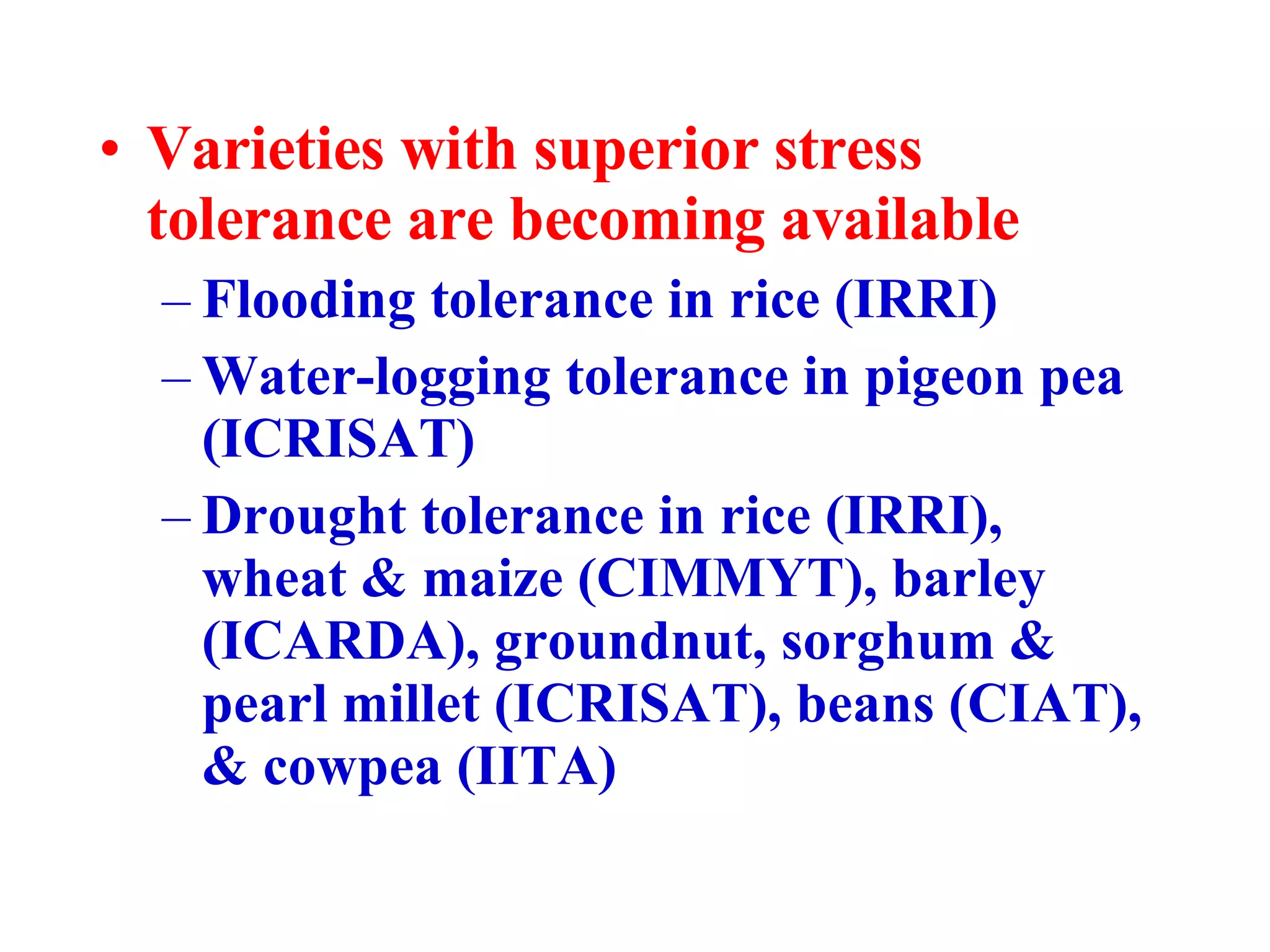 Varieties with superior stress tolerance are becoming available Flooding tolerance in rice (IRRI) Water-logging tolerance in pigeon pea (ICRISAT) Drought tolerance in rice (IRRI), wheat & maize (CIMMYT), barley (ICARDA), groundnut, sorghum & pearl millet (ICRISAT), beans (CIAT), & cowpea (IITA) 