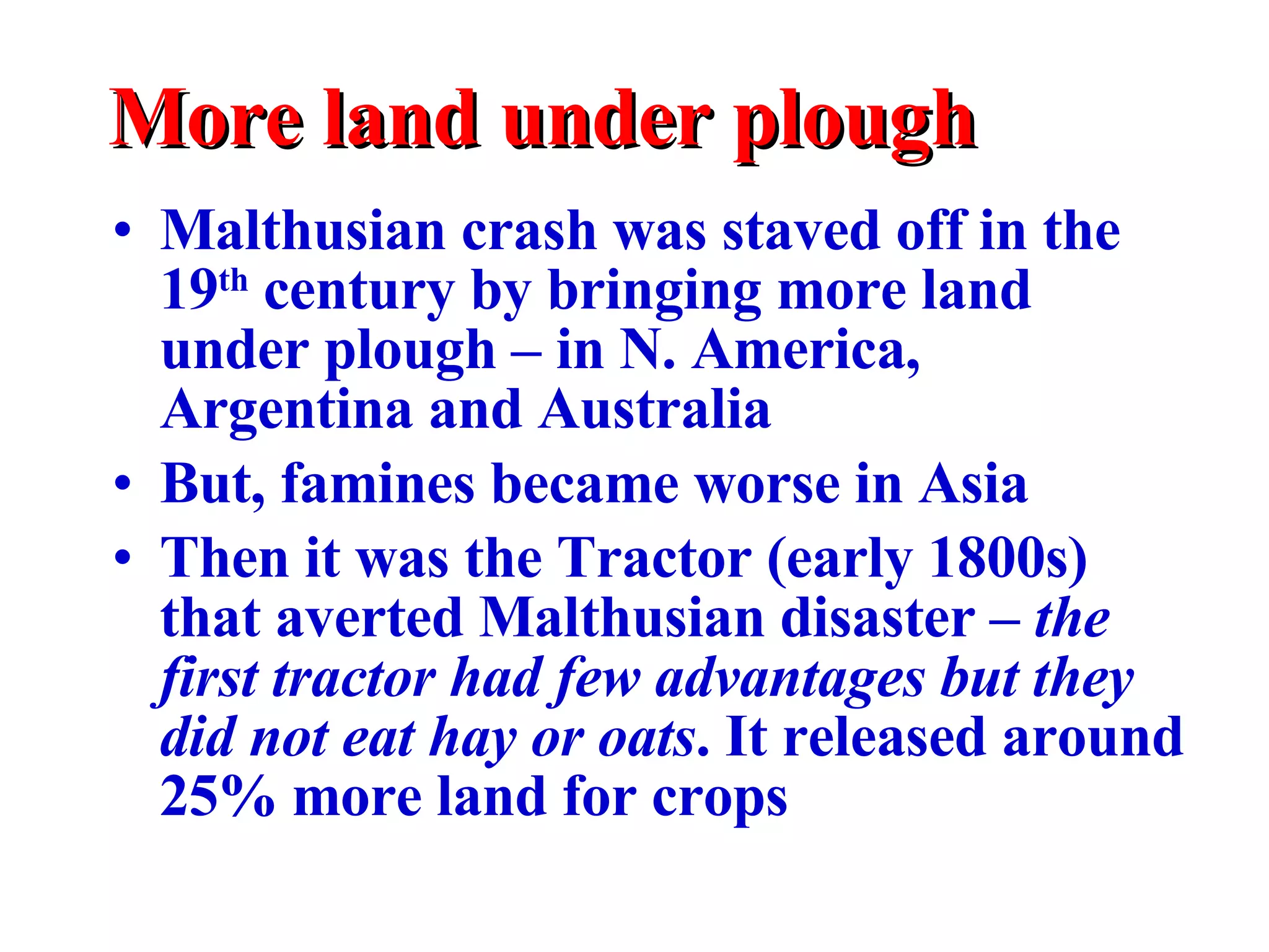 More land under plough Malthusian crash was staved off in the 19 th  century by bringing more land under plough – in N. America, Argentina and Australia But, famines became worse in Asia Then it was the Tractor (early 1800s) that averted Malthusian disaster –  the first tractor had few advantages but they did not eat hay or oats . It released around 25% more land for crops 