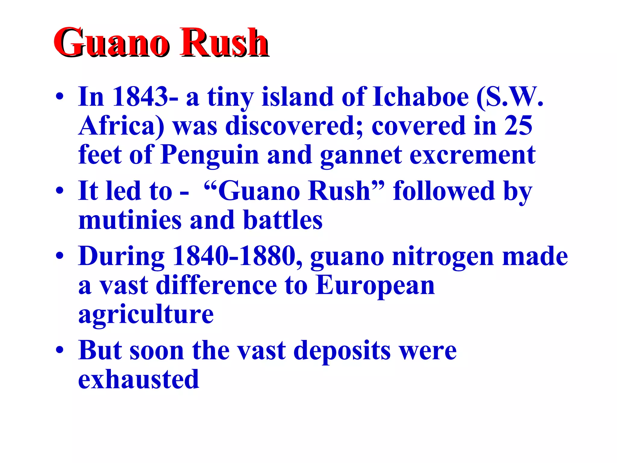 Guano Rush In 1843- a tiny island of Ichaboe (S.W. Africa) was discovered; covered in 25 feet of Penguin and gannet excrement It led to -  “Guano Rush” followed by mutinies and battles During 1840-1880, guano nitrogen made a vast difference to European agriculture But soon the vast deposits were exhausted 