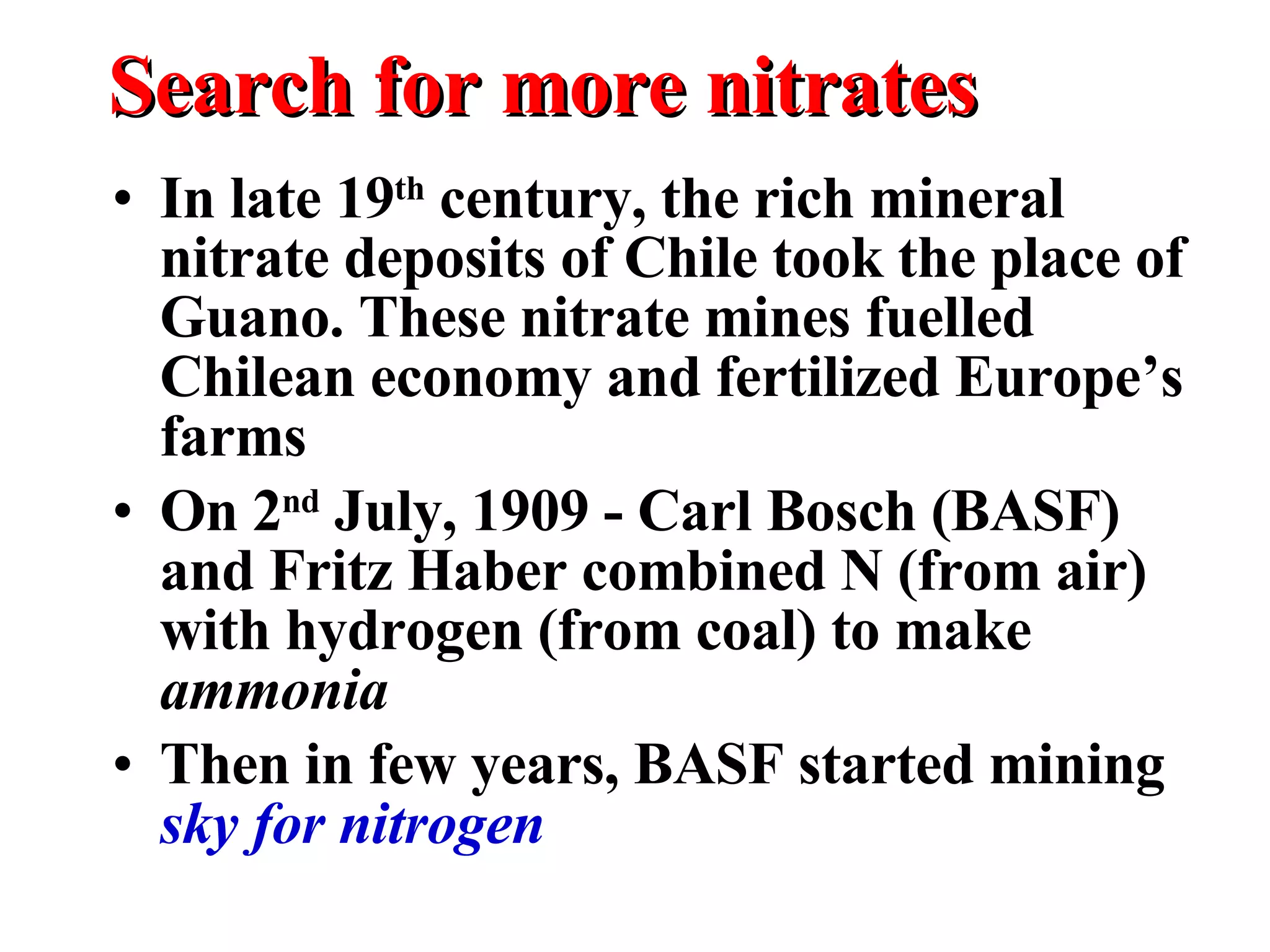 Search for more nitrates In late 19 th  century, the rich mineral nitrate deposits of Chile took the place of Guano. These nitrate mines fuelled Chilean economy and fertilized Europe’s farms On 2 nd  July, 1909 - Carl Bosch (BASF) and Fritz Haber combined N (from air) with hydrogen (from coal) to make  ammonia Then in few years, BASF started mining  sky for nitrogen 