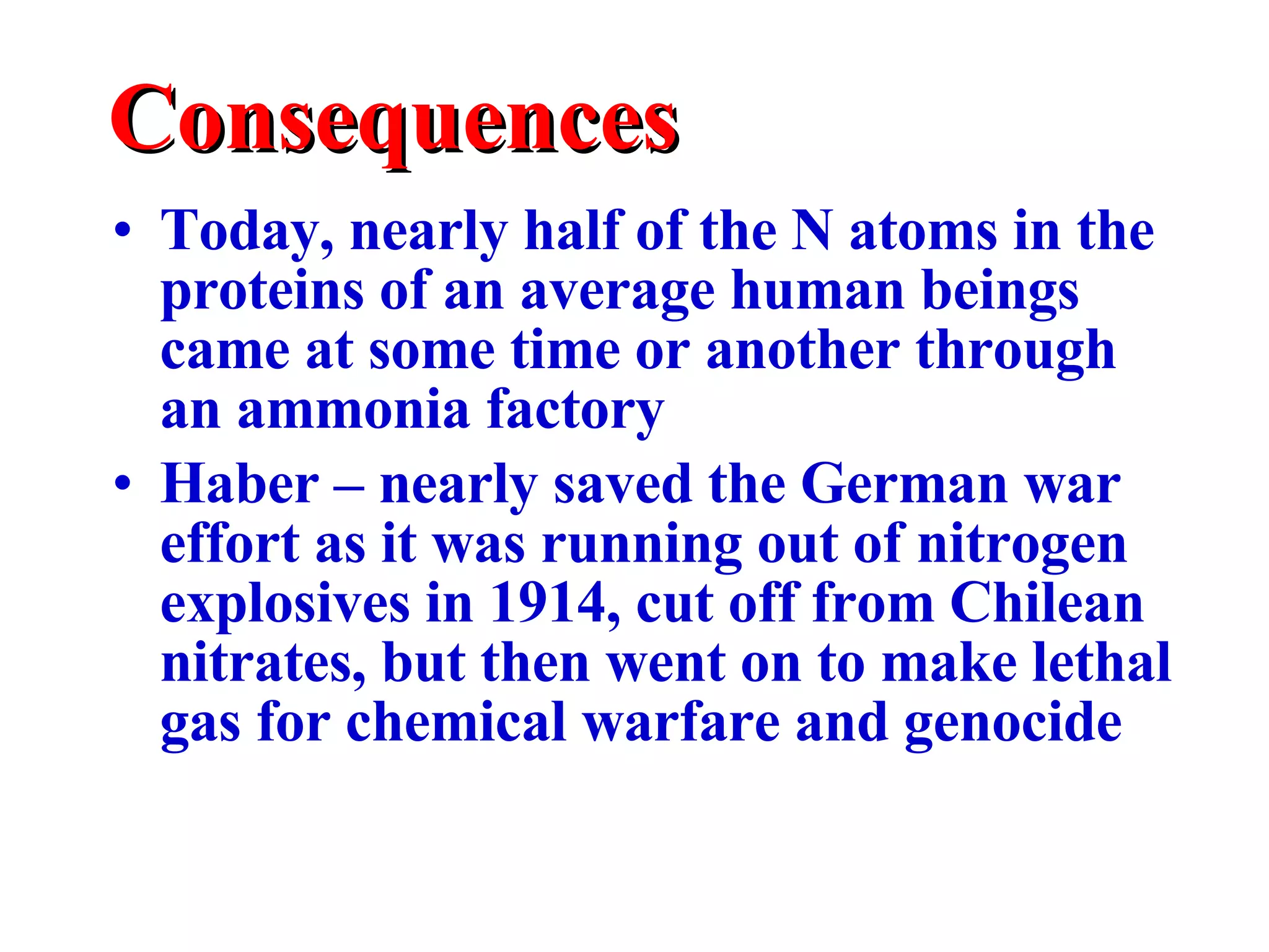 Consequences Today, nearly half of the N atoms in the proteins of an average human beings came at some time or another through an ammonia factory Haber – nearly saved the German war effort as it was running out of nitrogen explosives in 1914, cut off from Chilean nitrates, but then went on to make lethal gas for chemical warfare and genocide 