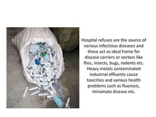 Hospital refuses are the source of
various infectious diseases and
these act as ideal home for
disease carriers or vectors like
flies, insects, bugs, rodents etc.
Heavy metals contaminated
industrial effluents cause
toxicities and various health
problems such as fluorosis,
minamata disease etc.
 