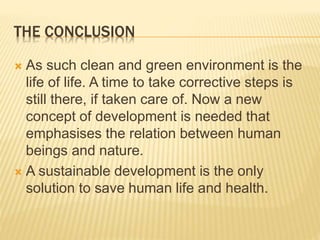 THE CONCLUSION
 As such clean and green environment is the
life of life. A time to take corrective steps is
still there, if taken care of. Now a new
concept of development is needed that
emphasises the relation between human
beings and nature.
 A sustainable development is the only
solution to save human life and health.
 
