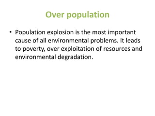 Over population
• Population explosion is the most important
cause of all environmental problems. It leads
to poverty, over exploitation of resources and
environmental degradation.
 