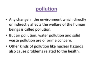 pollution
• Any change in the environment which directly
or indirectly affects the welfare of the human
beings is called pollution.
• But air pollution, water pollution and solid
waste pollution are of prime concern.
• Other kinds of pollution like nuclear hazards
also cause problems related to the health.
 