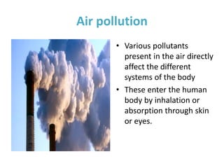 Air pollution
• Various pollutants
present in the air directly
affect the different
systems of the body
• These enter the human
body by inhalation or
absorption through skin
or eyes.
 
