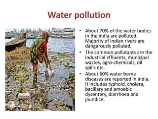 Water pollution
• About 70% of the water bodies
in the india are polluted.
Majority of indian rivers are
dangerously polluted.
• The common pollutants are the
industrial effluents, municipal
wastes, agro-chemicals, oil
spills etc.
• About 60% water borne
diseases are reported in india.
It includes typhoid, cholera,
bacillary and amoebic
dysentery, diarrhoea and
jaundice.
 