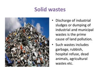 Solid wastes
• Discharge of industrial
sludges or dumping of
industrial and municipal
wastes is the prime
cause of land pollution.
• Such wastes includes
garbage, rubbish,
hospital refuse, dead
animals, agricultural
wastes etc.
 