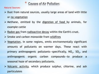 Natural Sources:
 Dust from natural sources, usually large areas of land with little
or no vegetation
 Methane, emitted by the digestion of food by animals, for
example cattle
 Radon gas from radioactive decay within the Earth's crust.
 Smoke and carbon monoxide from wildfires
 Vegetation, in some regions, emits environmentally significant
amounts of pollutants on warmer days. These react with
primary anthropogenic pollutants—specifically, NOx, SO2, and
anthropogenic organic carbon compounds—to produce a
seasonal haze of secondary pollutants.
 Volcanic activity, which produce sulphur, chlorine, and ash
particulates
*
 