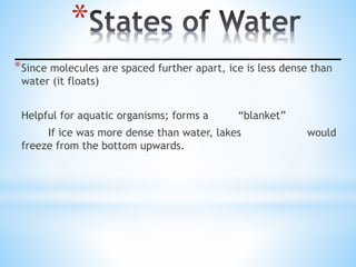 *
*Since molecules are spaced further apart, ice is less dense than
water (it floats)
Helpful for aquatic organisms; forms a “blanket”
If ice was more dense than water, lakes would
freeze from the bottom upwards.
 
