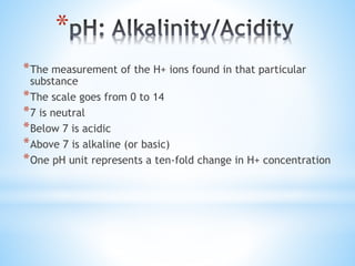 *
*The measurement of the H+ ions found in that particular
substance
*The scale goes from 0 to 14
*7 is neutral
*Below 7 is acidic
*Above 7 is alkaline (or basic)
*One pH unit represents a ten-fold change in H+ concentration
 
