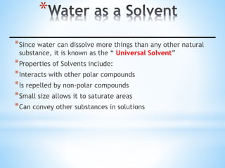 *
*Since water can dissolve more things than any other natural
substance, it is known as the “ Universal Solvent”
*Properties of Solvents include:
*Interacts with other polar compounds
*Is repelled by non-polar compounds
*Small size allows it to saturate areas
*Can convey other substances in solutions
 