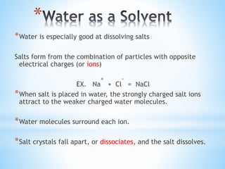 *
*Water is especially good at dissolving salts
Salts form from the combination of particles with opposite
electrical charges (or ions)
EX. Na
+
+ Cl
-
= NaCl
*When salt is placed in water, the strongly charged salt ions
attract to the weaker charged water molecules.
*Water molecules surround each ion.
*Salt crystals fall apart, or dissociates, and the salt dissolves.
 
