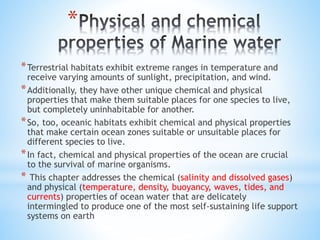 *
*Terrestrial habitats exhibit extreme ranges in temperature and
receive varying amounts of sunlight, precipitation, and wind.
*Additionally, they have other unique chemical and physical
properties that make them suitable places for one species to live,
but completely uninhabitable for another.
*So, too, oceanic habitats exhibit chemical and physical properties
that make certain ocean zones suitable or unsuitable places for
different species to live.
*In fact, chemical and physical properties of the ocean are crucial
to the survival of marine organisms.
* This chapter addresses the chemical (salinity and dissolved gases)
and physical (temperature, density, buoyancy, waves, tides, and
currents) properties of ocean water that are delicately
intermingled to produce one of the most self-sustaining life support
systems on earth
 